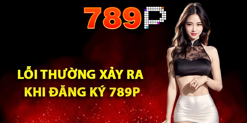 Hướng Dẫn Đăng Ký 789P Lần Đầu Đơn Giản Cho Người Mới 3 Các lỗi thường xảy ra khi đăng ký 789P